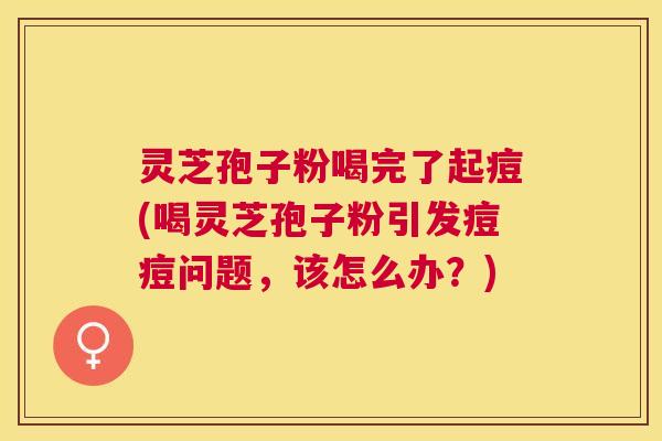 灵芝孢子粉喝完了起痘(喝灵芝孢子粉引发痘痘问题,该怎么办?) 灵芝孢子粉喝完了起痘(喝灵芝孢子粉引发痘痘问题,该怎么办?)