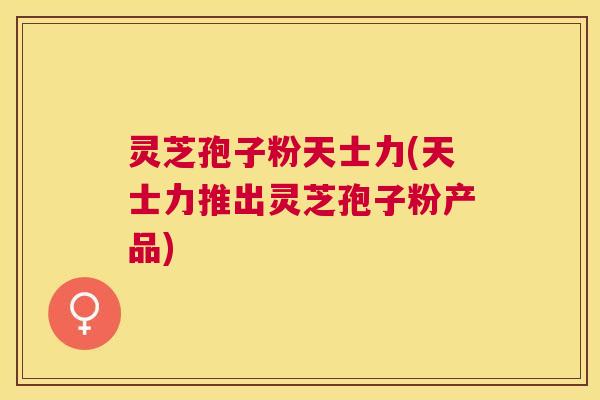 灵芝孢子粉天士力(天士力推出灵芝孢子粉产品)