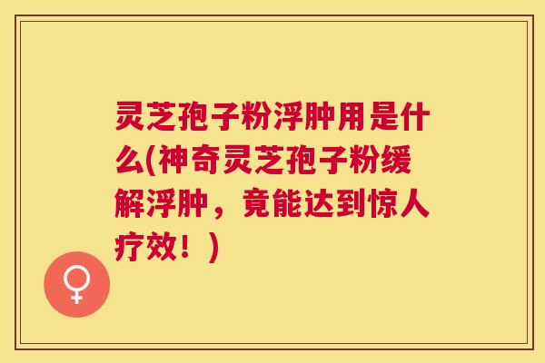 灵芝孢子粉浮肿用是什么(神奇灵芝孢子粉缓解浮肿,竟能达到惊人疗效!) 灵芝孢子粉浮肿用是什么(神奇灵芝孢子粉缓解浮肿,竟能达到惊人疗效!)
