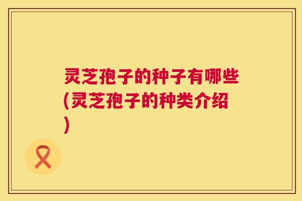 灵芝孢子的种子有哪些(灵芝孢子的种类介绍)