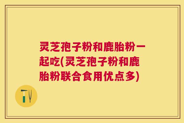 灵芝孢子粉和鹿胎粉一起吃(灵芝孢子粉和鹿胎粉联合食用优点多) 灵芝孢子粉和鹿胎粉一起吃(灵芝孢子粉和鹿胎粉联合食用优点多)