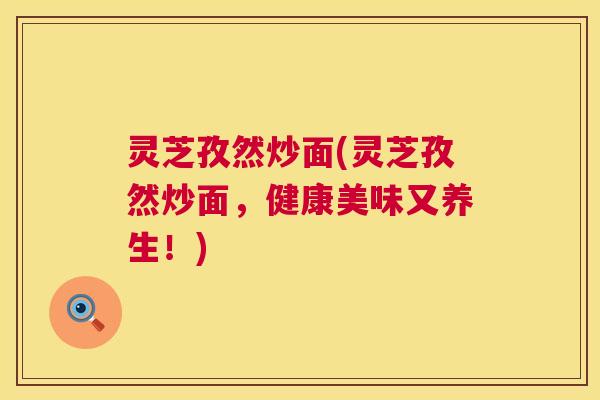 灵芝孜然炒面(灵芝孜然炒面,健康美味又养生!) 灵芝孜然炒面(灵芝孜然炒面,健康美味又养生!)