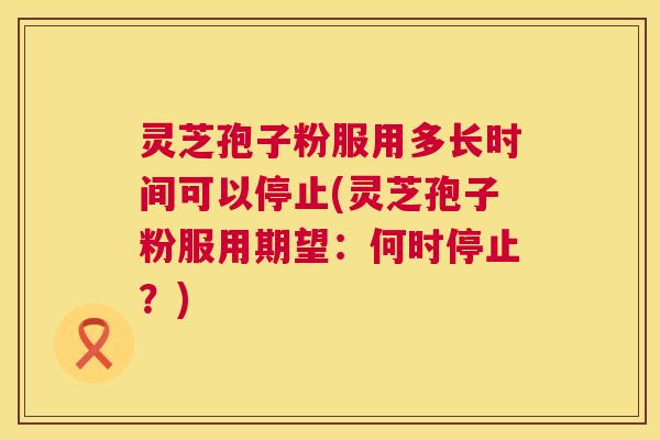 灵芝孢子粉服用多长时间可以停止(灵芝孢子粉服用期望:何时停止?) 灵芝孢子粉服用多长时间可以停止(灵芝孢子粉服用期望:何时停止?)