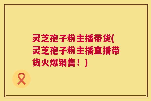灵芝孢子粉主播带货(灵芝孢子粉主播直播带货火爆销售!) 灵芝孢子粉主播带货(灵芝孢子粉主播直播带货火爆销售!)