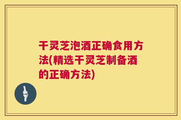 干灵芝泡酒正确食用方法(精选干灵芝制备酒的正确方法) 干灵芝泡酒正确食用方法(精选干灵芝制备酒的正确方法)