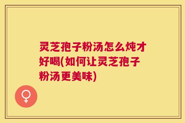 灵芝孢子粉汤怎么炖才好喝(如何让灵芝孢子粉汤更美味)