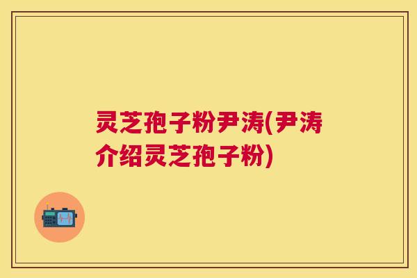 灵芝孢子粉尹涛(尹涛介绍灵芝孢子粉)