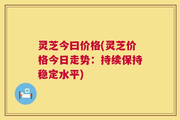 灵芝今曰价格(灵芝价格今日走势:持续保持稳定水平) 灵芝今曰价格(灵芝价格今日走势:持续保持稳定水平)