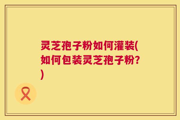 灵芝孢子粉如何灌装(如何包装灵芝孢子粉？)