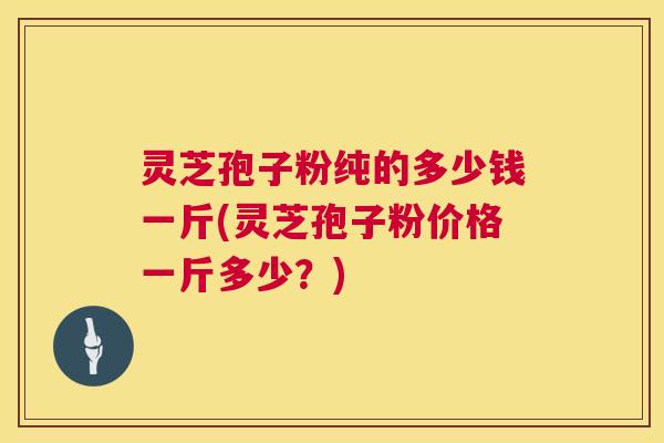 灵芝孢子粉纯的多少钱一斤(灵芝孢子粉价格一斤多少?) 灵芝孢子粉纯的多少钱一斤(灵芝孢子粉价格一斤多少?)