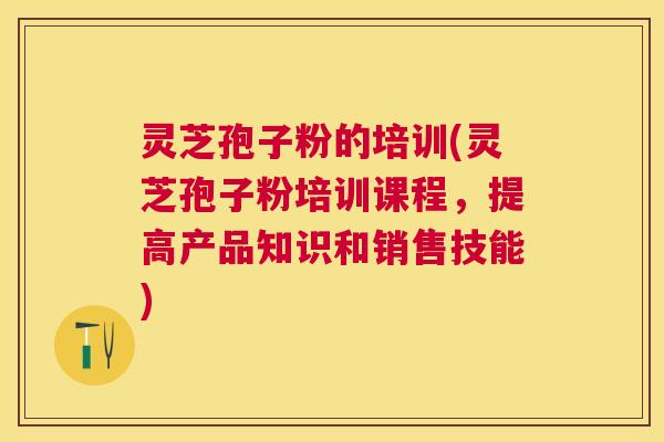 灵芝孢子粉的培训(灵芝孢子粉培训课程，提高产品知识和销售技能)