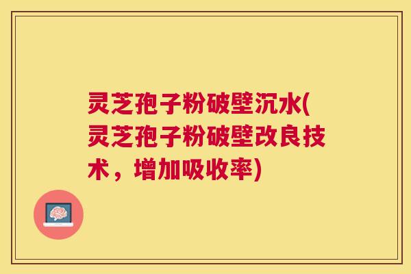 灵芝孢子粉破壁沉水(灵芝孢子粉破壁改良技术，增加吸收率)