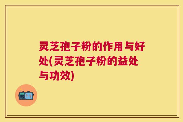 灵芝孢子粉的作用与好处(灵芝孢子粉的益处与功效)
