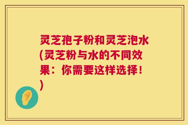灵芝孢子粉和灵芝泡水(灵芝粉与水的不同效果:你需要这样选择!) 灵芝孢子粉和灵芝泡水(灵芝粉与水的不同效果:你需要这样选择!)