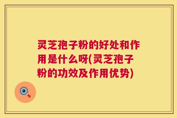 灵芝孢子粉的好处和作用是什么呀(灵芝孢子粉的功效及作用优势)
