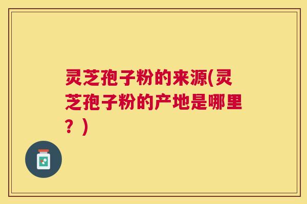 灵芝孢子粉的来源(灵芝孢子粉的产地是哪里？)