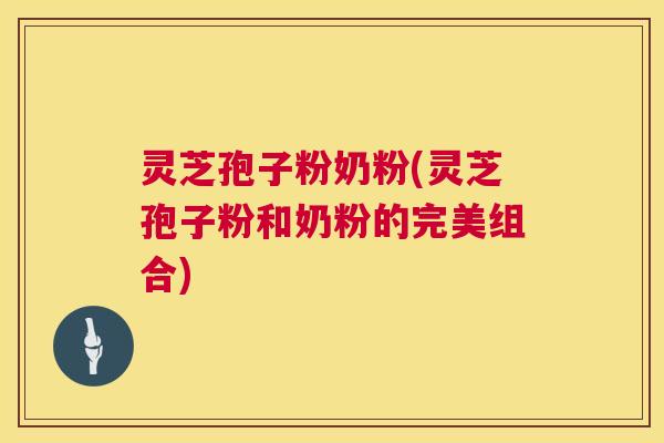 灵芝孢子粉奶粉(灵芝孢子粉和奶粉的完美组合)