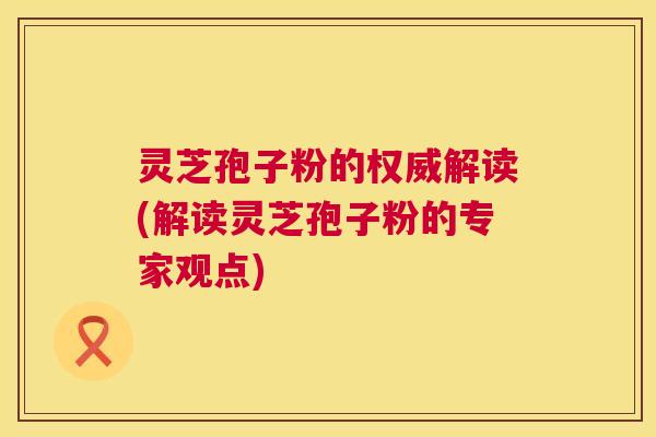 灵芝孢子粉的权威解读(解读灵芝孢子粉的专家观点) 灵芝孢子粉的权威解读(解读灵芝孢子粉的专家观点)