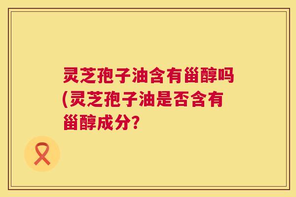 灵芝孢子油含有甾醇吗(灵芝孢子油是否含有甾醇成分? 灵芝孢子油含有甾醇吗(灵芝孢子油是否含有甾醇成分?