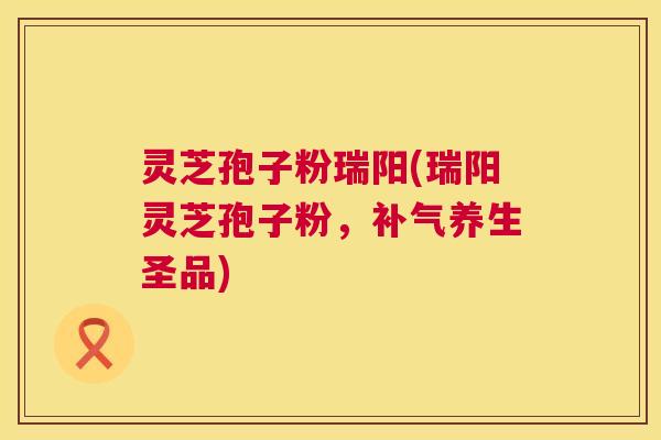 灵芝孢子粉瑞阳(瑞阳灵芝孢子粉，养生圣品)