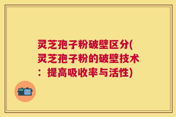 灵芝孢子粉破壁区分(灵芝孢子粉的破壁技术：提高吸收率与活性)