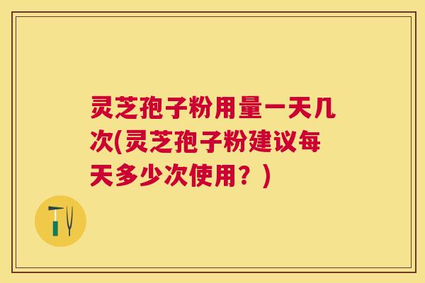 灵芝孢子粉用量一天几次(灵芝孢子粉建议每天多少次使用？)