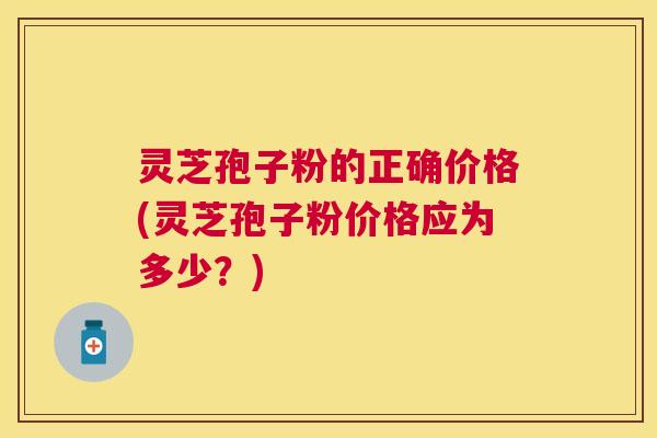 灵芝孢子粉的正确价格(灵芝孢子粉价格应为多少?) 灵芝孢子粉的正确价格(灵芝孢子粉价格应为多少?)