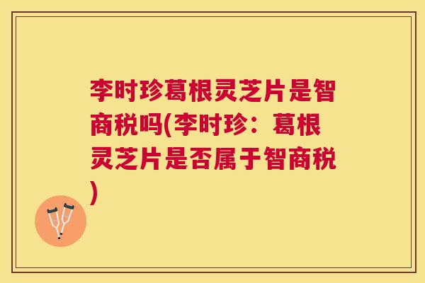 李时珍葛根灵芝片是智商税吗(李时珍：葛根灵芝片是否属于智商税)