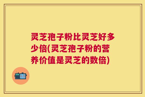 灵芝孢子粉比灵芝好多少倍(灵芝孢子粉的营养价值是灵芝的数倍) 灵芝孢子粉比灵芝好多少倍(灵芝孢子粉的营养价值是灵芝的数倍)