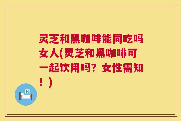 灵芝和黑咖啡能同吃吗女人(灵芝和黑咖啡可一起饮用吗?女性需知!) 灵芝和黑咖啡能同吃吗女人(灵芝和黑咖啡可一起饮用吗?女性需知!)