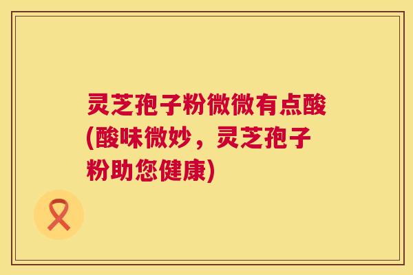 灵芝孢子粉微微有点酸(酸味微妙,灵芝孢子粉助您健康) 灵芝孢子粉微微有点酸(酸味微妙,灵芝孢子粉助您健康)