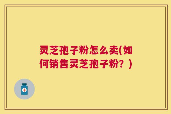 灵芝孢子粉怎么卖(如何销售灵芝孢子粉？)