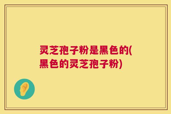 灵芝孢子粉是黑色的(黑色的灵芝孢子粉)