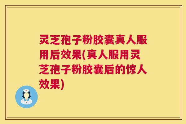 灵芝孢子粉胶囊真人服用后效果(真人服用灵芝孢子粉胶囊后的惊人效果)