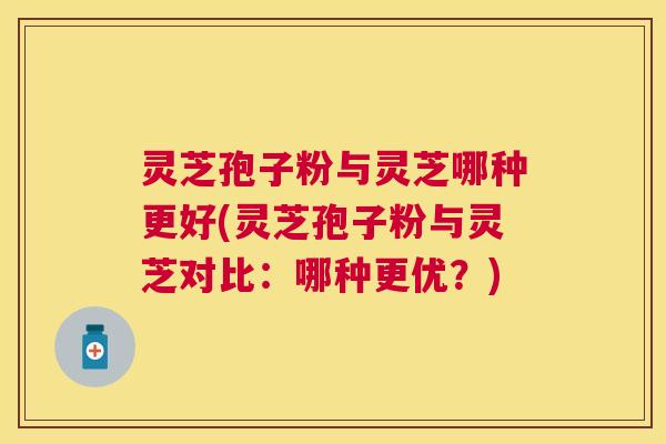 灵芝孢子粉与灵芝哪种更好(灵芝孢子粉与灵芝对比:哪种更优?) 灵芝孢子粉与灵芝哪种更好(灵芝孢子粉与灵芝对比:哪种更优?)