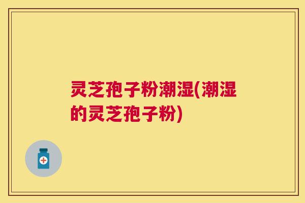 灵芝孢子粉潮湿(潮湿的灵芝孢子粉) 灵芝孢子粉潮湿(潮湿的灵芝孢子粉)