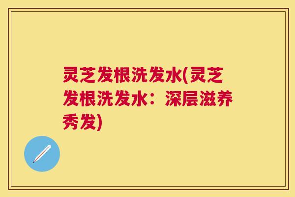 灵芝发根洗发水(灵芝发根洗发水:深层滋养秀发) 灵芝发根洗发水(灵芝发根洗发水:深层滋养秀发)