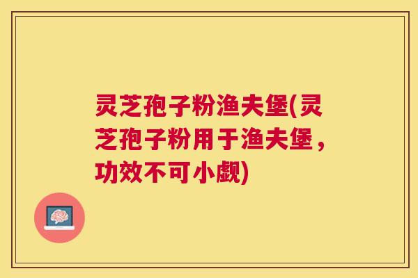 灵芝孢子粉渔夫堡(灵芝孢子粉用于渔夫堡，功效不可小觑)