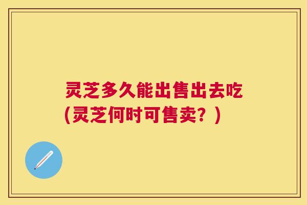 灵芝多久能出售出去吃(灵芝何时可售卖?) 灵芝多久能出售出去吃(灵芝何时可售卖?)