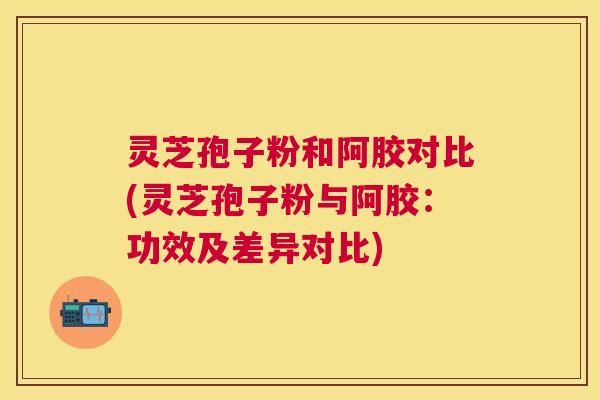 灵芝孢子粉和阿胶对比(灵芝孢子粉与阿胶：功效及差异对比)