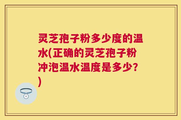灵芝孢子粉多少度的温水(正确的灵芝孢子粉冲泡温水温度是多少?) 灵芝孢子粉多少度的温水(正确的灵芝孢子粉冲泡温水温度是多少?)