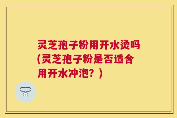 灵芝孢子粉用开水烫吗(灵芝孢子粉是否适合用开水冲泡？)
