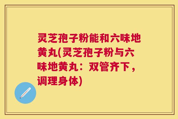灵芝孢子粉能和六味地黄丸(灵芝孢子粉与六味地黄丸:双管齐下,调理身体) 灵芝孢子粉能和六味地黄丸(灵芝孢子粉与六味地黄丸:双管齐下,调理身体)