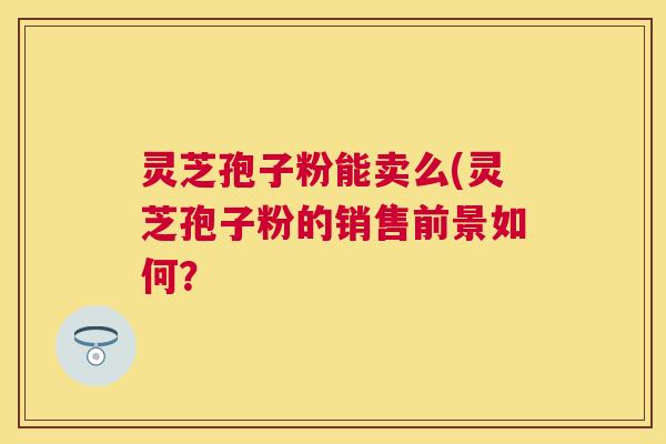 灵芝孢子粉能卖么(灵芝孢子粉的销售前景如何? 灵芝孢子粉能卖么(灵芝孢子粉的销售前景如何?