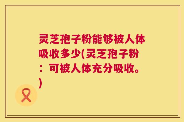 灵芝孢子粉能够被人体吸收多少(灵芝孢子粉:可被人体充分吸收。) 灵芝孢子粉能够被人体吸收多少(灵芝孢子粉:可被人体充分吸收。)