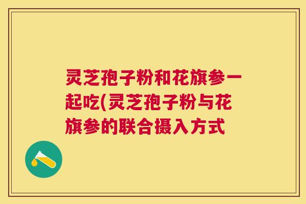 灵芝孢子粉和花旗参一起吃(灵芝孢子粉与花旗参的联合摄入方式 灵芝孢子粉和花旗参一起吃(灵芝孢子粉与花旗参的联合摄入方式