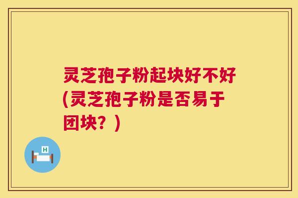 灵芝孢子粉起块好不好(灵芝孢子粉是否易于团块?) 灵芝孢子粉起块好不好(灵芝孢子粉是否易于团块?)