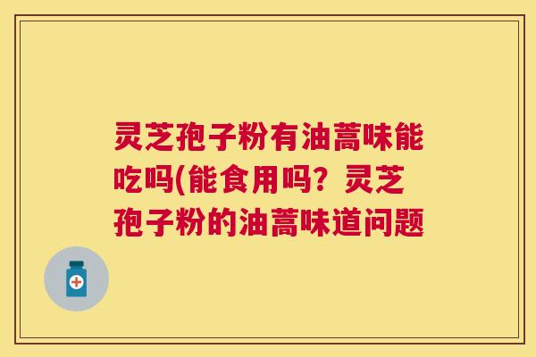 灵芝孢子粉有油蒿味能吃吗(能食用吗?灵芝孢子粉的油蒿味道问题 灵芝孢子粉有油蒿味能吃吗(能食用吗?灵芝孢子粉的油蒿味道问题