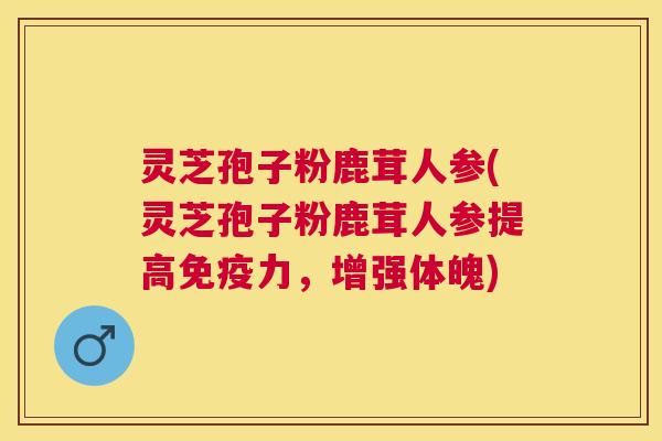 灵芝孢子粉鹿茸人参(灵芝孢子粉鹿茸人参提高免疫力，增强体魄)