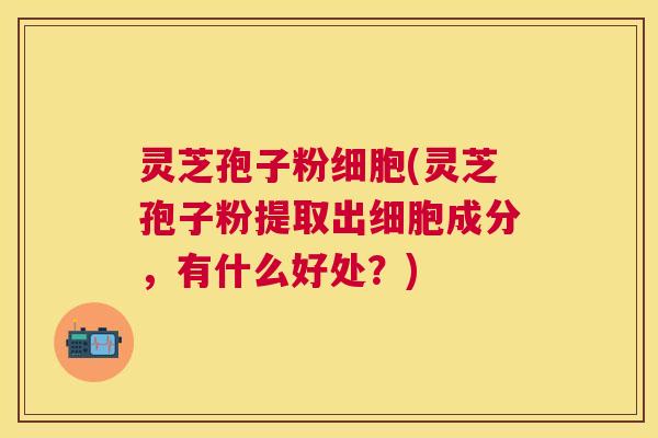 灵芝孢子粉细胞(灵芝孢子粉提取出细胞成分,有什么好处?) 灵芝孢子粉细胞(灵芝孢子粉提取出细胞成分,有什么好处?)